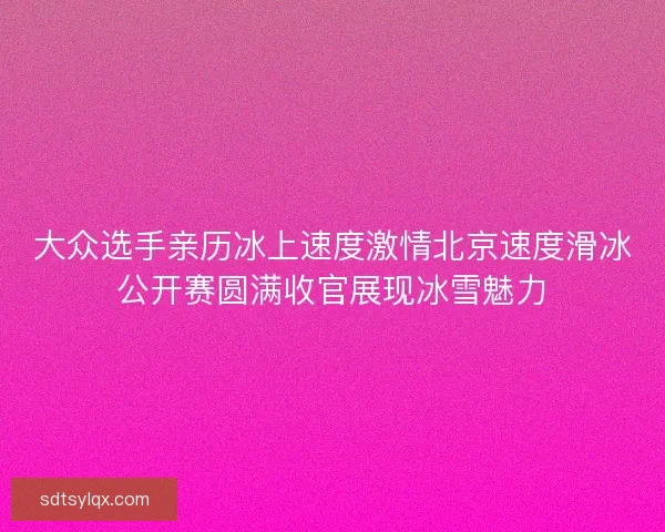 大众选手亲历冰上速度激情北京速度滑冰公开赛圆满收官展现冰雪魅力