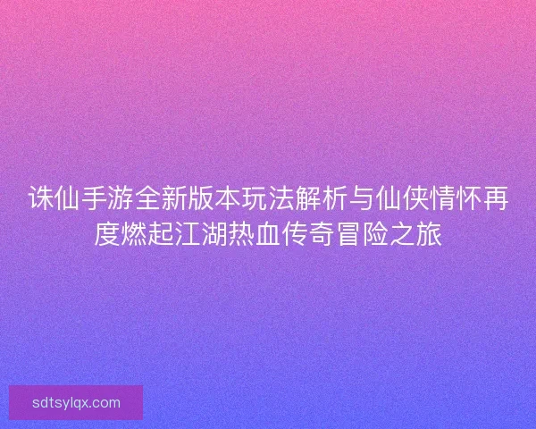 诛仙手游全新版本玩法解析与仙侠情怀再度燃起江湖热血传奇冒险之旅