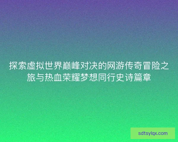 探索虚拟世界巅峰对决的网游传奇冒险之旅与热血荣耀梦想同行史诗篇章