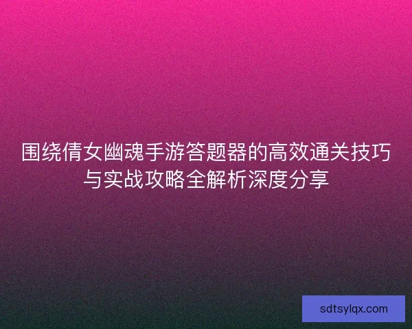 围绕倩女幽魂手游答题器的高效通关技巧与实战攻略全解析深度分享