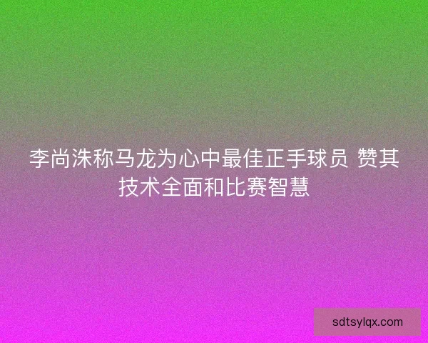 李尚洙称马龙为心中最佳正手球员 赞其技术全面和比赛智慧