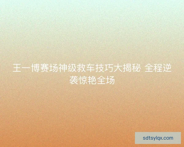 王一博赛场神级救车技巧大揭秘 全程逆袭惊艳全场