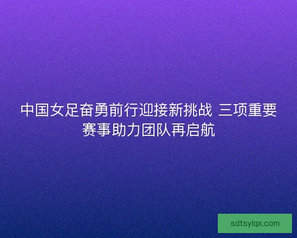 中国女足奋勇前行迎接新挑战 三项重要赛事助力团队再启航